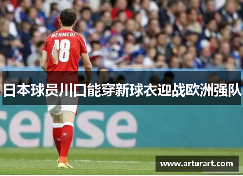日本球员川口能穿新球衣迎战欧洲强队