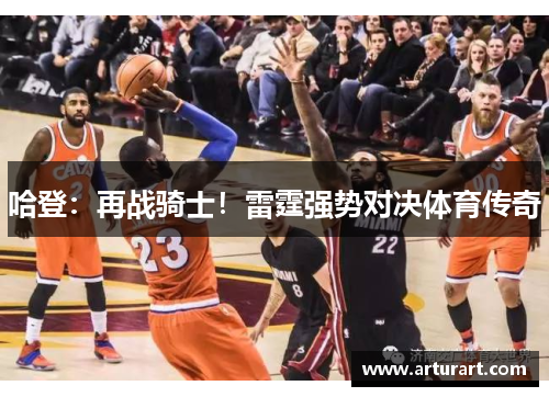 哈登：再战骑士！雷霆强势对决体育传奇